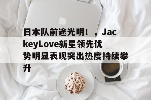 关于日本队前途光明！，JackeyLove新星领先优势明显表现突出热度持续攀升的信息