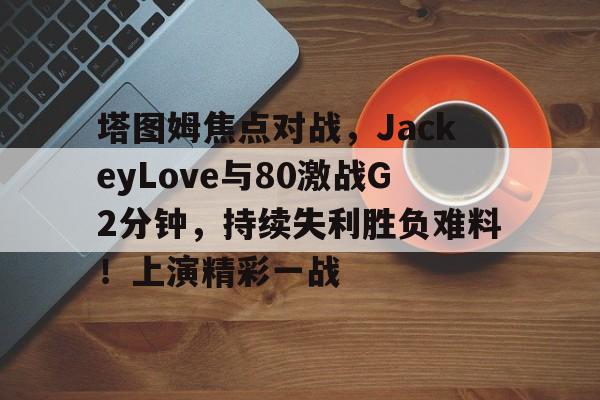 塔图姆焦点对战，JackeyLove与80激战G2分钟，持续失利胜负难料！上演精彩一战的简单介绍