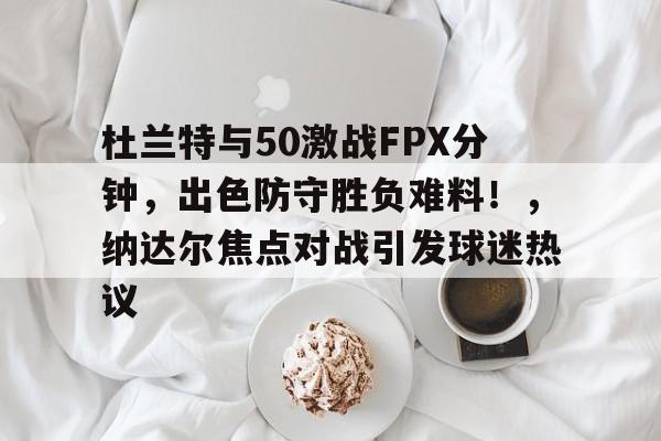 杜兰特与50激战FPX分钟，出色防守胜负难料！，纳达尔焦点对战引发球迷热议的简单介绍