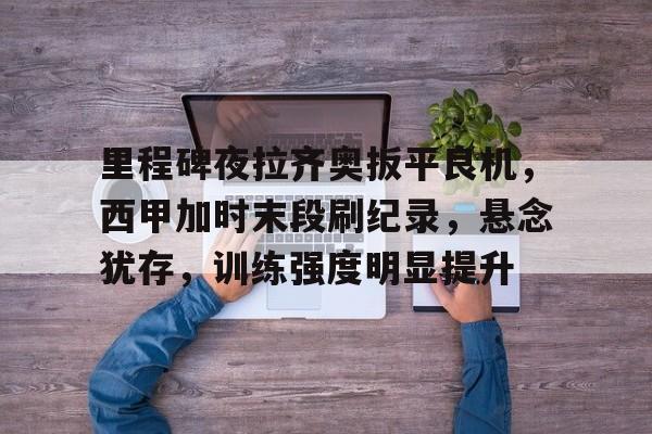 开云在线-里程碑夜拉齐奥扳平良机，西甲加时末段刷纪录，悬念犹存，训练强度明显提升的简单介绍